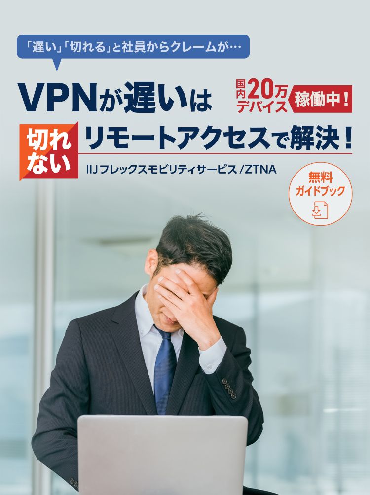 「遅い」「切れる」と社員からクレームが･･･ 国内20万デバイスで稼働中！ VPNが遅いは切れないリモートアクセスで解決！ 無料ガイドブック IIJフレックスモビリティサービス/ZTNA